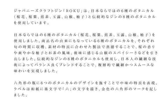 日本ならではの6種のボタニカル（桜花、桜葉、煎茶、玉露、山椒、柚子）を使用しました。商品名の由来にもなっている6種のボタニカルを、それぞれ旬の時期に収穫、素材の特長に合わせた製法で蒸溜することで、桜の香りや爽やかな柚子とお茶の風味、後味に感じる山椒のスパイシーさなどを引き出しました。伝統的なジンの8種のボタニカルも使用し、日本人の繊細な技術によってバランス良くブレンドすることで、複層的で繊細かつスムースな味わいを実現しました。六角形の瓶に6つのボタニカルのデザインを施すことで中味の特長を表現。ラベルは和紙に墨文字で「六」の文字を描き、金色の六角形のマークを記しました。